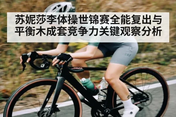 苏妮莎李体操世锦赛全能复出与平衡木成套竞争力关键观察分析