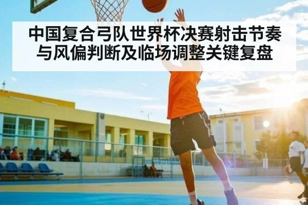 中国复合弓队世界杯决赛射击节奏与风偏判断及临场调整关键复盘